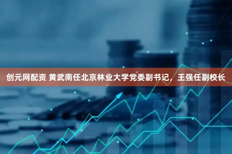创元网配资 黄武南任北京林业大学党委副书记，王强任副校长