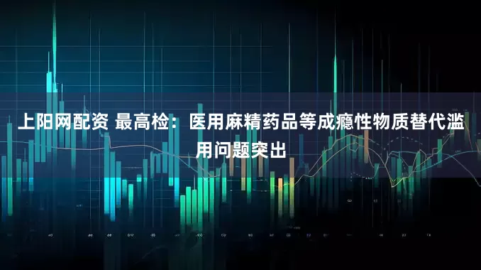 上阳网配资 最高检：医用麻精药品等成瘾性物质替代滥用问题突出