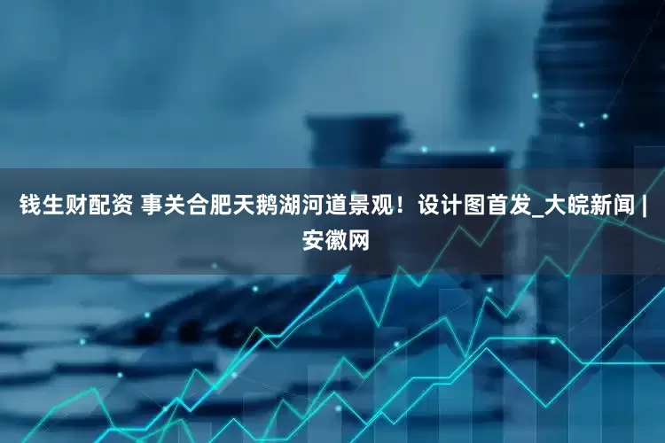 钱生财配资 事关合肥天鹅湖河道景观！设计图首发_大皖新闻 | 安徽网