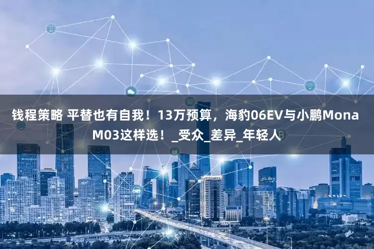 钱程策略 平替也有自我！13万预算，海豹06EV与小鹏Mona M03这样选！_受众_差异_年轻人