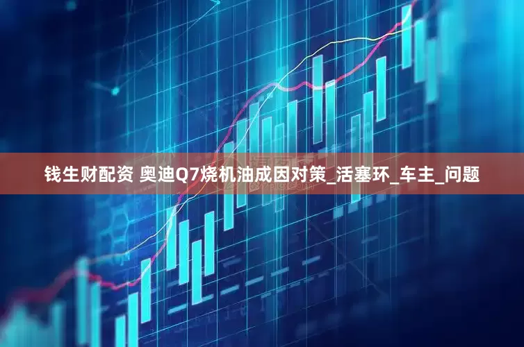 钱生财配资 奥迪Q7烧机油成因对策_活塞环_车主_问题