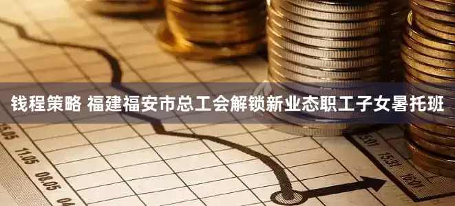钱程策略 福建福安市总工会解锁新业态职工子女暑托班