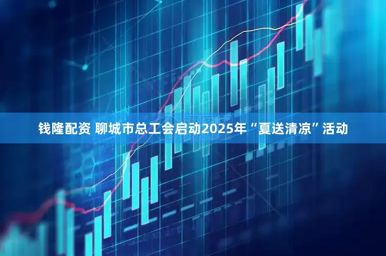 钱隆配资 聊城市总工会启动2025年“夏送清凉”活动