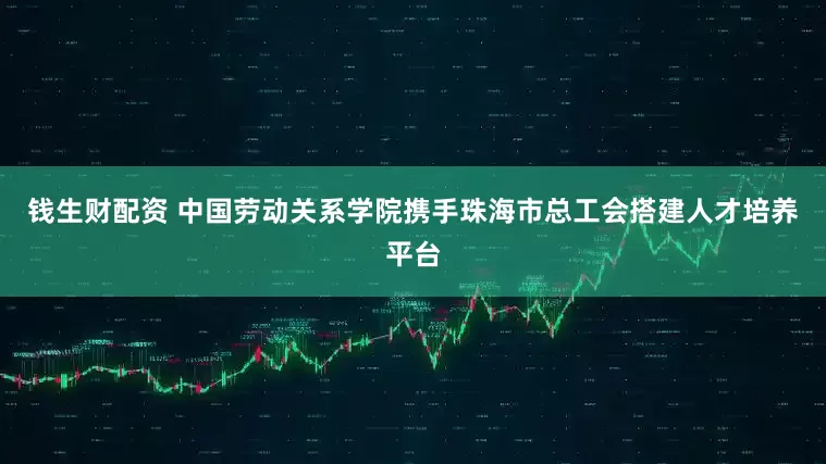 钱生财配资 中国劳动关系学院携手珠海市总工会搭建人才培养平台