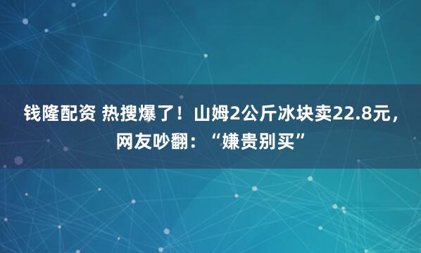 钱隆配资 热搜爆了！山姆2公斤冰块卖22.8元，网友吵翻：“嫌贵别买”