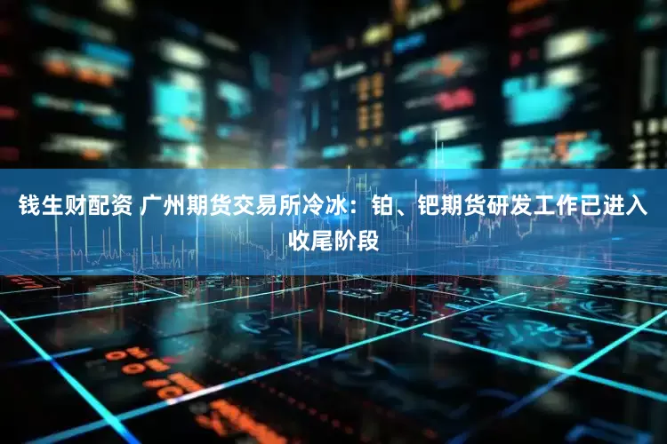 钱生财配资 广州期货交易所冷冰：铂、钯期货研发工作已进入收尾阶段