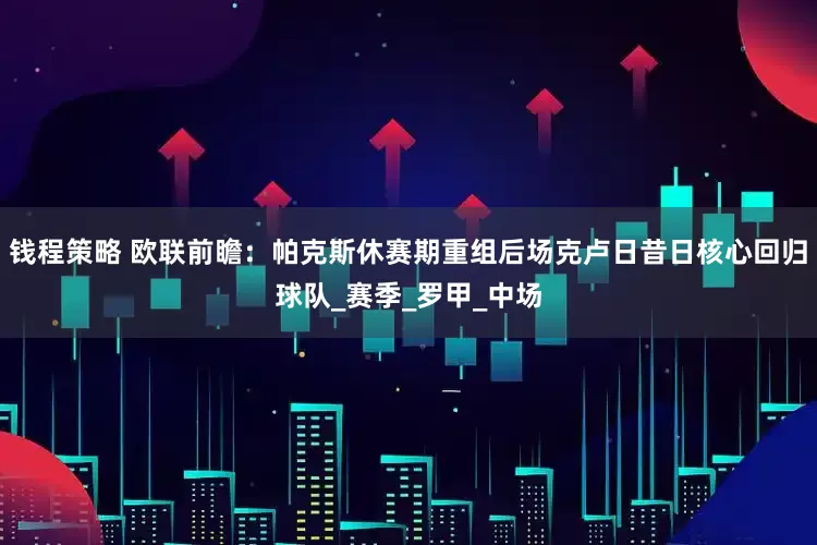 钱程策略 欧联前瞻：帕克斯休赛期重组后场克卢日昔日核心回归球队_赛季_罗甲_中场