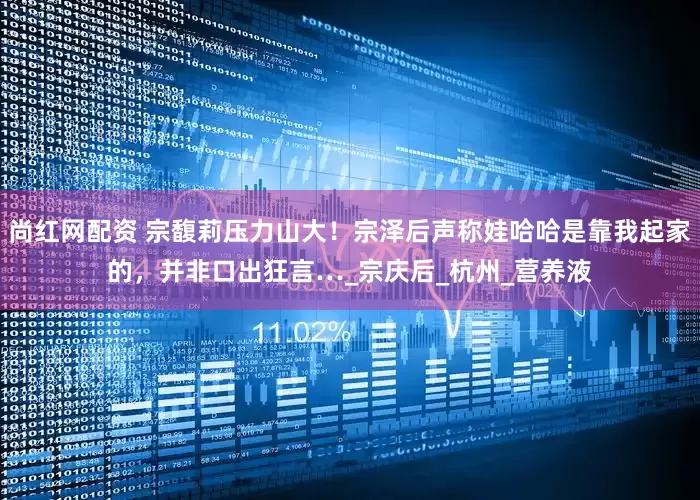 尚红网配资 宗馥莉压力山大！宗泽后声称娃哈哈是靠我起家的，并非口出狂言…_宗庆后_杭州_营养液