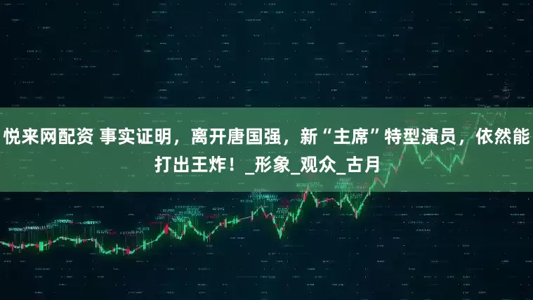 悦来网配资 事实证明，离开唐国强，新“主席”特型演员，依然能打出王炸！_形象_观众_古月
