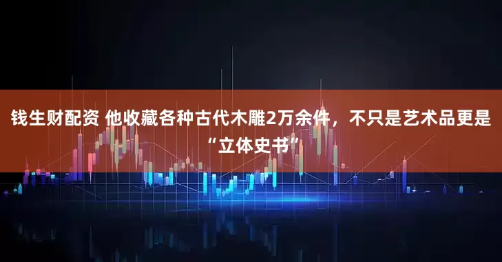 钱生财配资 他收藏各种古代木雕2万余件，不只是艺术品更是“立体史书”