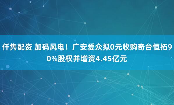 仟隽配资 加码风电！广安爱众拟0元收购奇台恒拓90%股权并增资4.45亿元