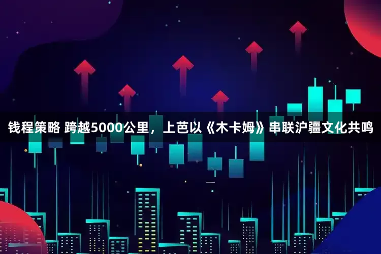 钱程策略 跨越5000公里，上芭以《木卡姆》串联沪疆文化共鸣