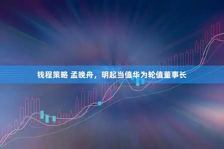 钱程策略 孟晚舟，明起当值华为轮值董事长