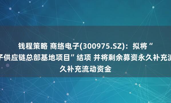 钱程策略 商络电子(300975.SZ)：拟将“商络电子供应链总部基地项目”结项 并将剩余募资永久补充流动资金