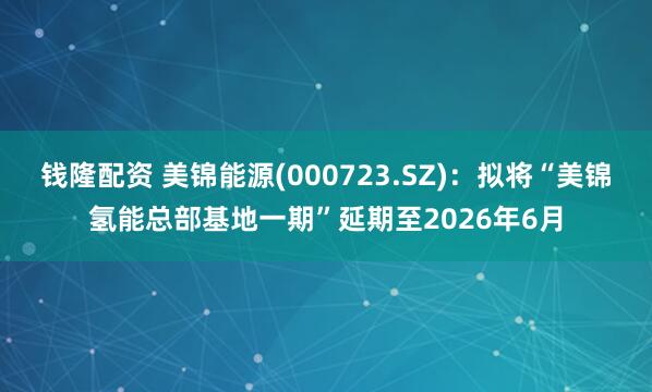 钱隆配资 美锦能源(000723.SZ)：拟将“美锦氢能总部基地一期”延期至2026年6月