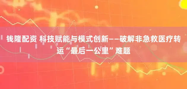 钱隆配资 科技赋能与模式创新——破解非急救医疗转运“最后一公里”难题