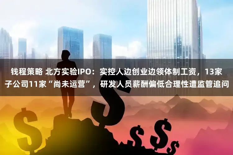 钱程策略 北方实验IPO：实控人边创业边领体制工资，13家子公司11家“尚未运营”，研发人员薪酬偏低合理性遭监管追问