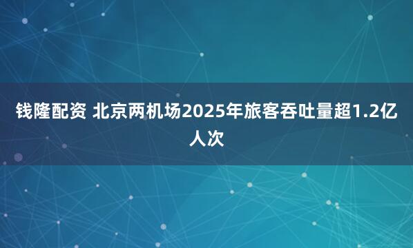 钱隆配资 北京两机场2025年旅客吞吐量超1.2亿人次
