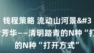 钱程策略 流动山河景 一路皆芳华——清明踏青的N种“打开方式”
