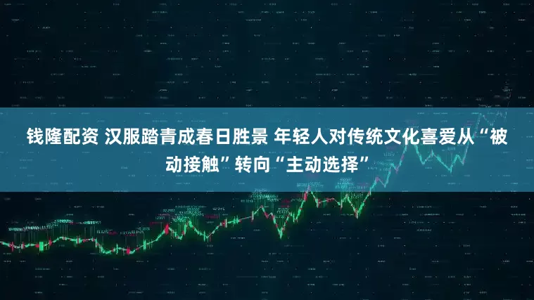 钱隆配资 汉服踏青成春日胜景 年轻人对传统文化喜爱从“被动接触”转向“主动选择”