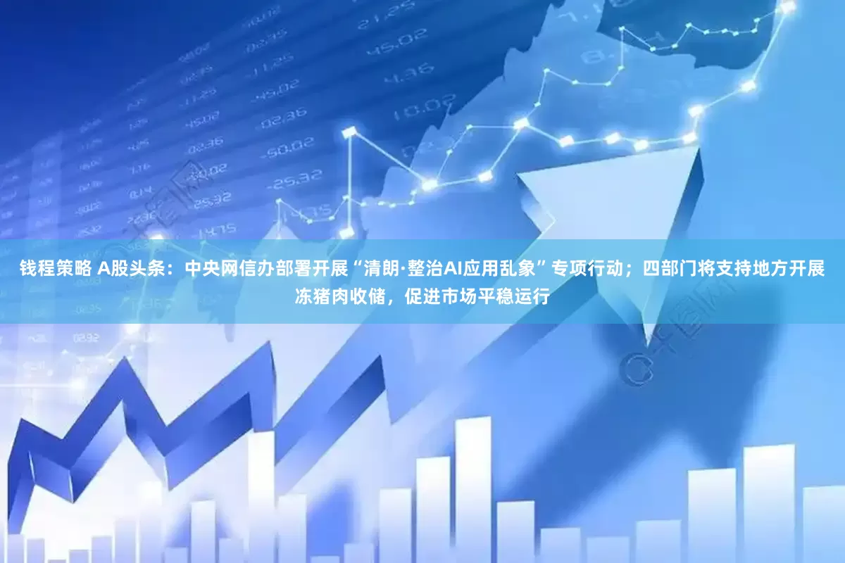 钱程策略 A股头条：中央网信办部署开展“清朗·整治AI应用乱象”专项行动；四部门将支持地方开展冻猪肉收储，促进市场平稳运行