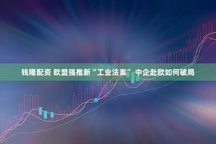 钱隆配资 欧盟强推新“工业法案” 中企赴欧如何破局