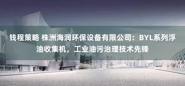 钱程策略 株洲海润环保设备有限公司：BYL系列浮油收集机，工业油污治理技术先锋