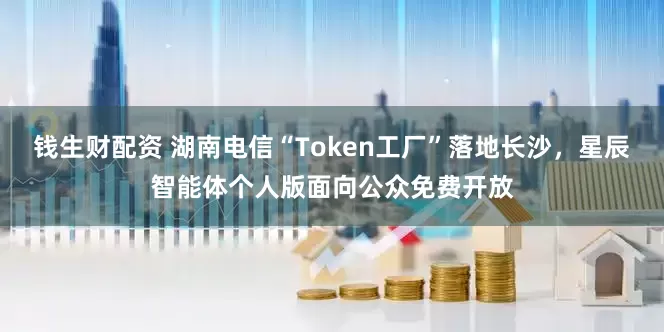 钱生财配资 湖南电信“Token工厂”落地长沙，星辰智能体个人版面向公众免费开放